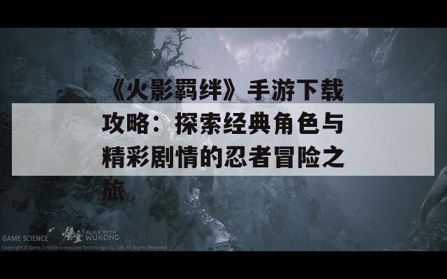 《火影羁绊》手游下载攻略：探索经典角色与精彩剧情的忍者冒险之旅