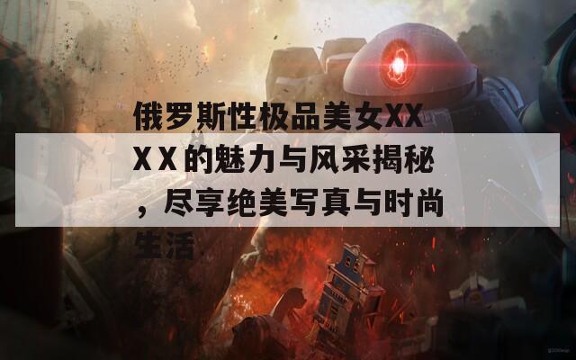 俄罗斯性极品美女XXXⅩ的魅力与风采揭秘，尽享绝美写真与时尚生活