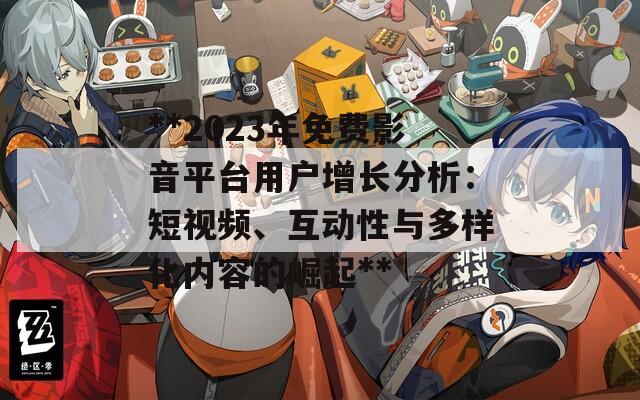 **2023年免费影音平台用户增长分析：短视频、互动性与多样化内容的崛起**