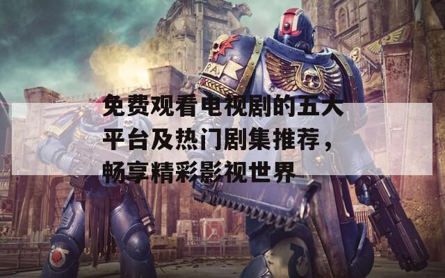 免费观看电视剧的五大平台及热门剧集推荐，畅享精彩影视世界