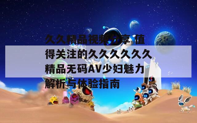久久精品视频分享 值得关注的久久久久久久精品无码AV少妇魅力解析与体验指南