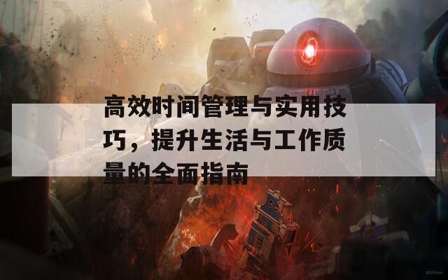 高效时间管理与实用技巧，提升生活与工作质量的全面指南