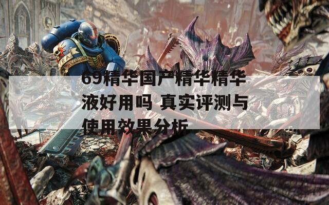69精华国产精华精华液好用吗 真实评测与使用效果分析