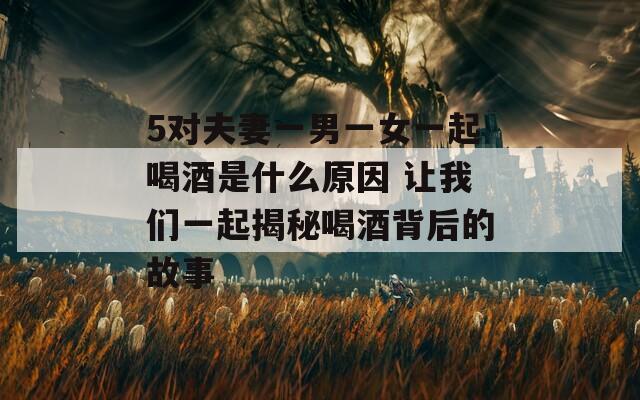 5对夫妻一男一女一起喝酒是什么原因 让我们一起揭秘喝酒背后的故事