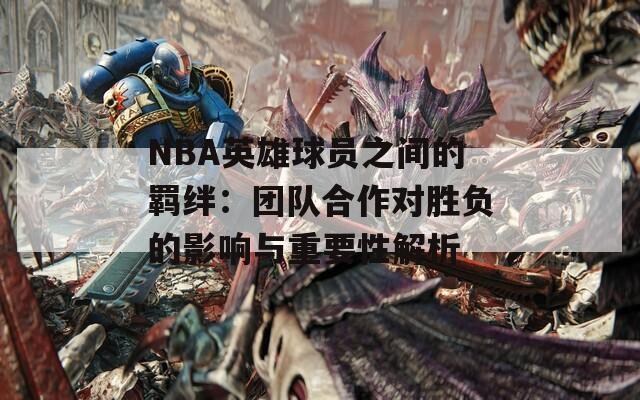 NBA英雄球员之间的羁绊：团队合作对胜负的影响与重要性解析