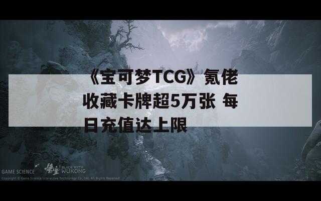 《宝可梦TCG》氪佬收藏卡牌超5万张 每日充值达上限