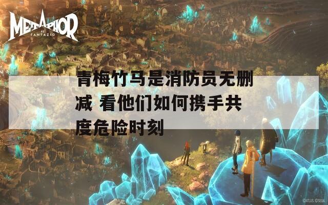 青梅竹马是消防员无删减 看他们如何携手共度危险时刻