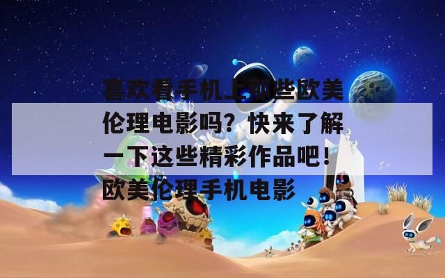 喜欢看手机上那些欧美伦理电影吗？快来了解一下这些精彩作品吧！欧美伦理手机电影