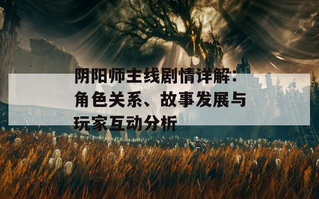 阴阳师主线剧情详解：角色关系、故事发展与玩家互动分析