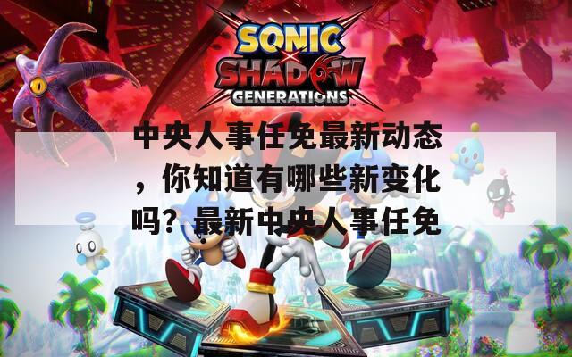 中央人事任免最新动态，你知道有哪些新变化吗？最新中央人事任免