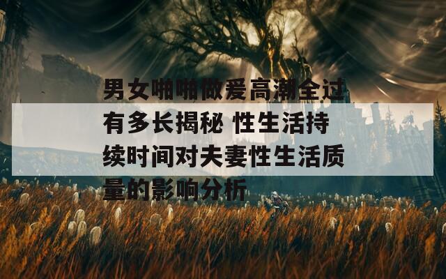 男女啪啪做爰高潮全过有多长揭秘 性生活持续时间对夫妻性生活质量的影响分析