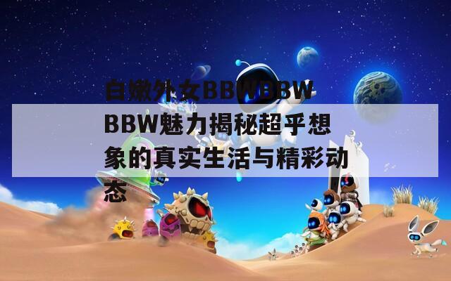 白嫩外女BBWBBWBBW魅力揭秘超乎想象的真实生活与精彩动态