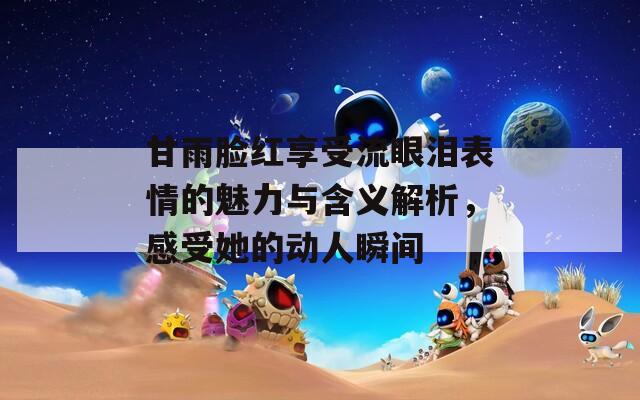 甘雨脸红享受流眼泪表情的魅力与含义解析，感受她的动人瞬间