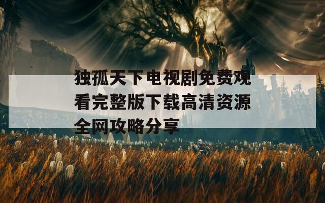 独孤天下电视剧免费观看完整版下载高清资源全网攻略分享
