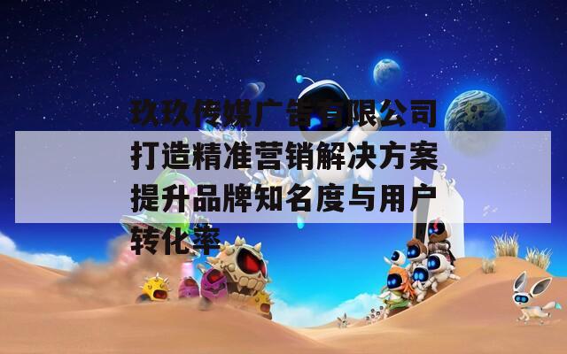 玖玖传媒广告有限公司打造精准营销解决方案提升品牌知名度与用户转化率