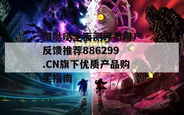 湿哒哒全面测评与用户反馈推荐886299.CN旗下优质产品购买指南
