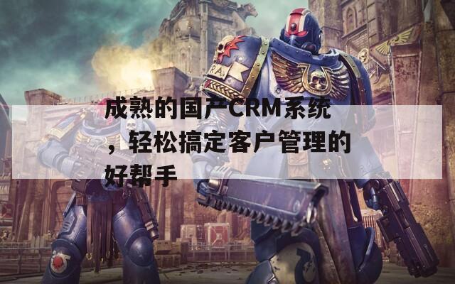 成熟的国产CRM系统，轻松搞定客户管理的好帮手