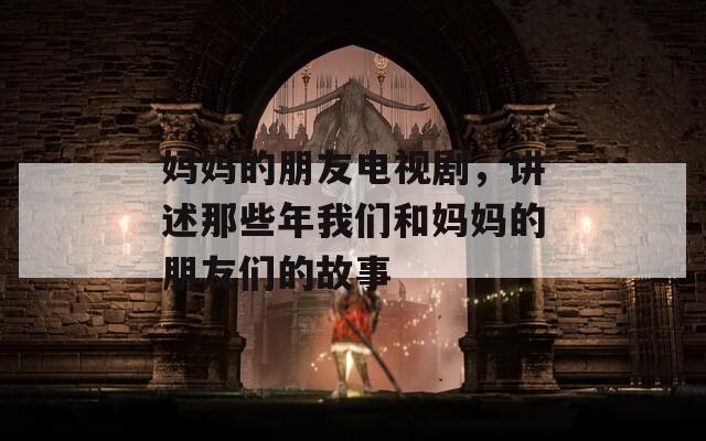 妈妈的朋友电视剧，讲述那些年我们和妈妈的朋友们的故事