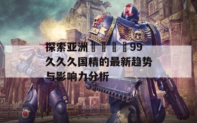 探索亚洲واعد99久久久国精的最新趋势与影响力分析