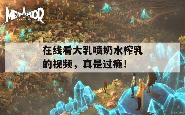 在线看大乳喷奶水榨乳的视频，真是过瘾！
