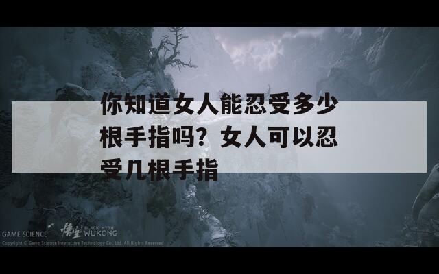 你知道女人能忍受多少根手指吗？女人可以忍受几根手指