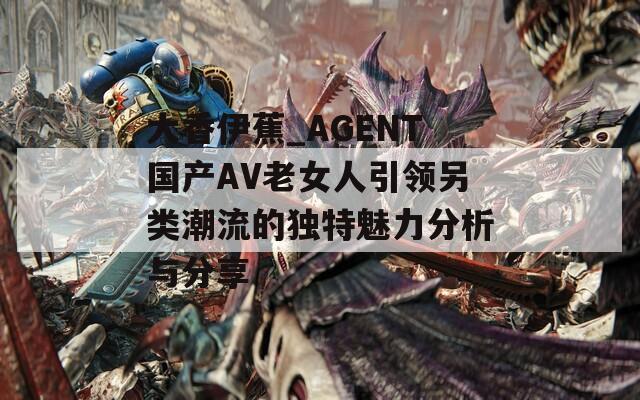 大香伊蕉_AGENT国产AV老女人引领另类潮流的独特魅力分析与分享