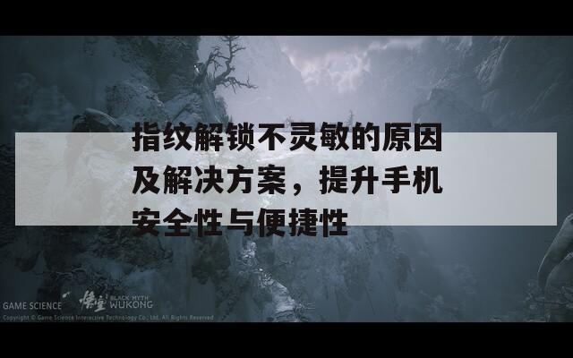 指纹解锁不灵敏的原因及解决方案，提升手机安全性与便捷性