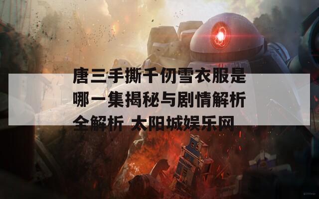唐三手撕千仞雪衣服是哪一集揭秘与剧情解析全解析 太阳城娱乐网