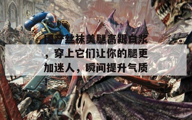 国产丝袜美腿高跟白浆，穿上它们让你的腿更加迷人，瞬间提升气质！