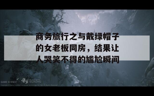 商务旅行之与戴绿帽子的女老板同房，结果让人哭笑不得的尴尬瞬间