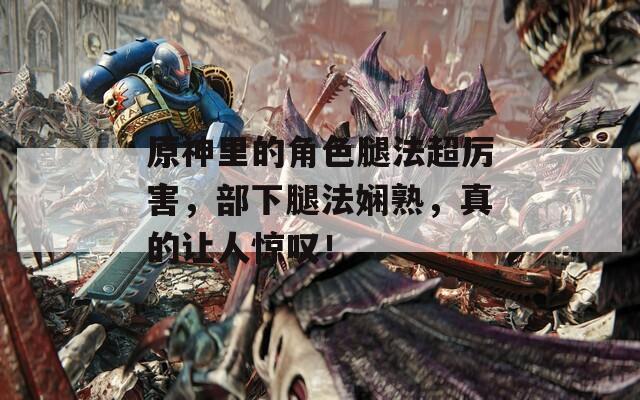 原神里的角色腿法超厉害，部下腿法娴熟，真的让人惊叹！