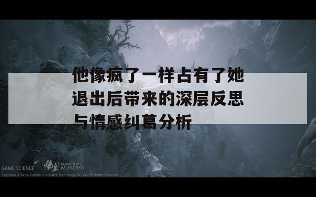 他像疯了一样占有了她退出后带来的深层反思与情感纠葛分析
