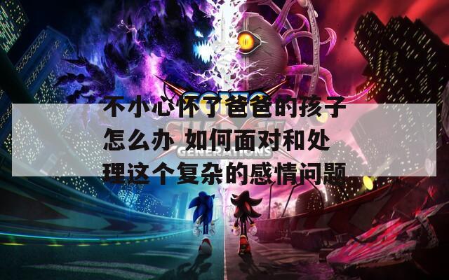 不小心怀了爸爸的孩子怎么办 如何面对和处理这个复杂的感情问题