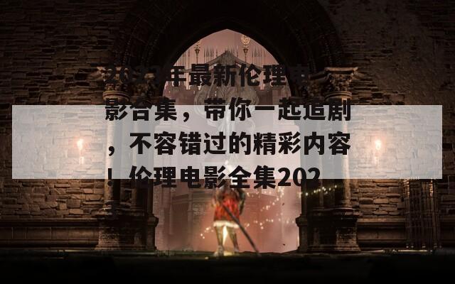 2023年最新伦理电影合集，带你一起追剧，不容错过的精彩内容！伦理电影全集2023