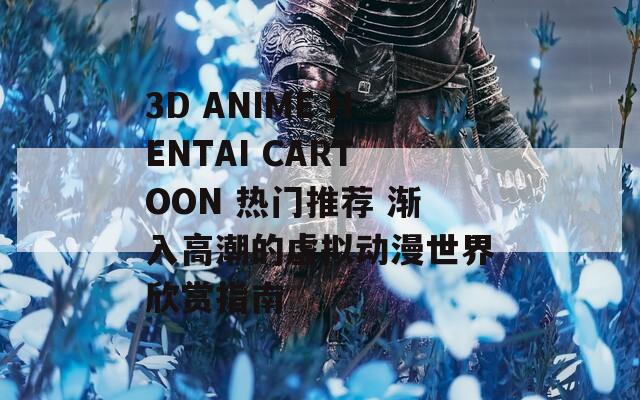 3D ANIME HENTAI CARTOON 热门推荐 渐入高潮的虚拟动漫世界欣赏指南