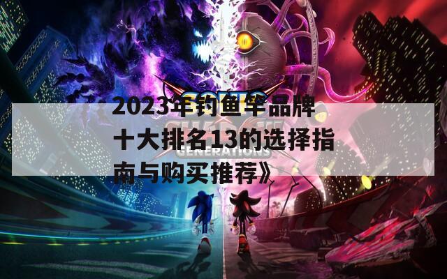 2023年钓鱼竿品牌十大排名13的选择指南与购买推荐》