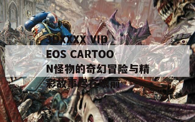 3DXXXX VIDEOS CARTOON怪物的奇幻冒险与精彩故事尽在眼前