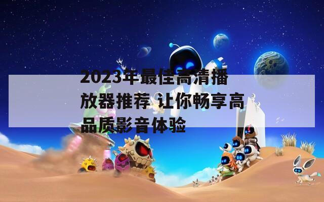 2023年最佳高清播放器推荐 让你畅享高品质影音体验