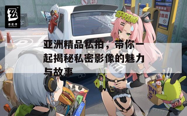 亚洲精品私拍，带你一起揭秘私密影像的魅力与故事