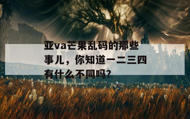 亚va芒果乱码的那些事儿，你知道一二三四有什么不同吗？