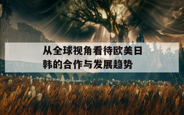 从全球视角看待欧美日韩的合作与发展趋势