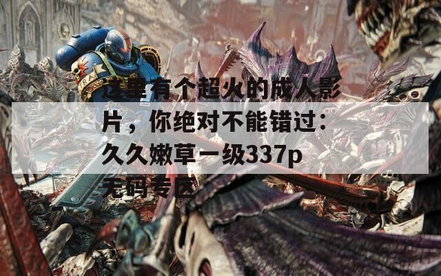 这里有个超火的成人影片，你绝对不能错过：久久嫩草一级337p无码专区