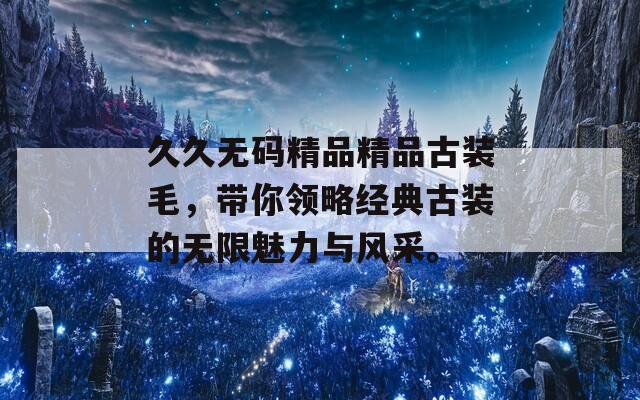 久久无码精品精品古装毛，带你领略经典古装的无限魅力与风采。