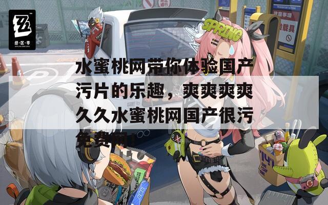 水蜜桃网带你体验国产污片的乐趣，爽爽爽爽久久水蜜桃网国产很污免费网！