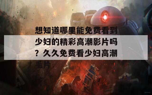 想知道哪里能免费看到少妇的精彩高潮影片吗？久久免费看少妇高潮毛片