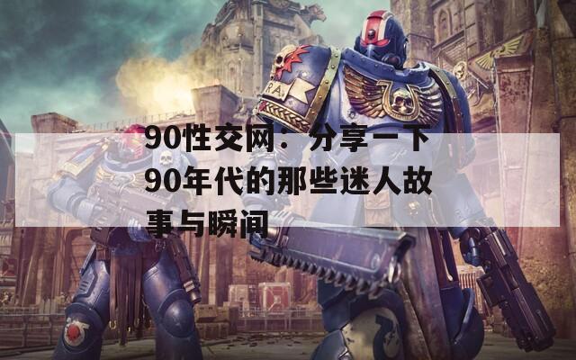 90性交网：分享一下90年代的那些迷人故事与瞬间