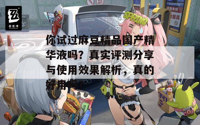 你试过麻豆精品国产精华液吗？真实评测分享与使用效果解析，真的好用吗？