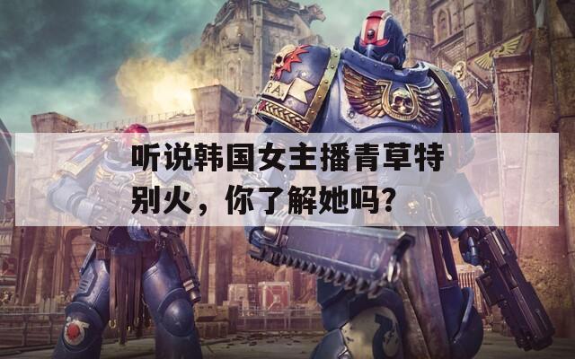 听说韩国女主播青草特别火，你了解她吗？