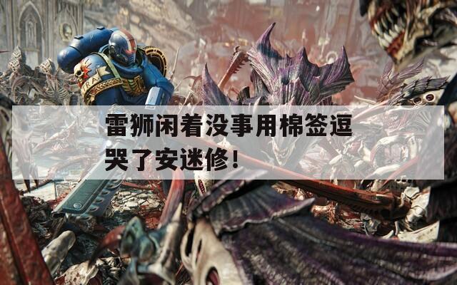 雷狮闲着没事用棉签逗哭了安迷修！