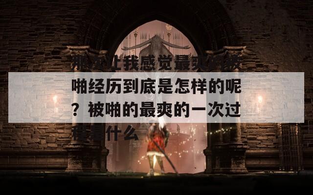 那次让我感觉最爽的被啪经历到底是怎样的呢？被啪的最爽的一次过程是什么